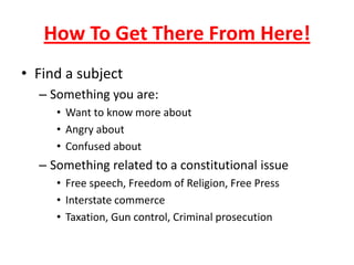 How To Get There From Here!
• Find a subject
– Something you are:
• Want to know more about
• Angry about
• Confused about
– Something related to a constitutional issue
• Free speech, Freedom of Religion, Free Press
• Interstate commerce
• Taxation, Gun control, Criminal prosecution
 