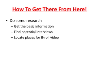 How To Get There From Here!
• Do some research
– Get the basic information
– Find potential interviews
– Locate places for B-roll video
 