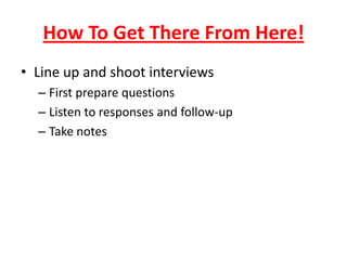 How To Get There From Here!
• Line up and shoot interviews
– First prepare questions
– Listen to responses and follow-up
– Take notes
 