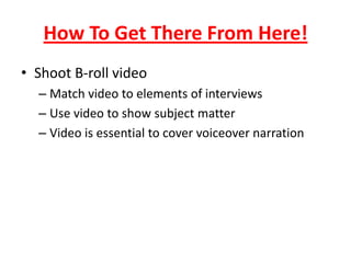 How To Get There From Here!
• Shoot B-roll video
– Match video to elements of interviews
– Use video to show subject matter
– Video is essential to cover voiceover narration
 