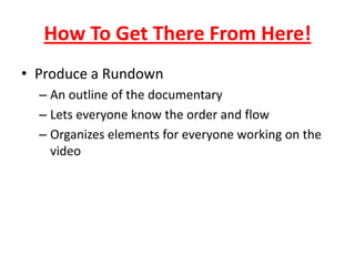 How To Get There From Here!
• Produce a Rundown
– An outline of the documentary
– Lets everyone know the order and flow
– Organizes elements for everyone working on the
video
 
