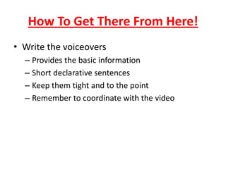 How To Get There From Here!
• Write the voiceovers
– Provides the basic information
– Short declarative sentences
– Keep them tight and to the point
– Remember to coordinate with the video
 