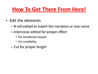How To Get There From Here!
• Edit the elements
– B-roll edited to match the narration or vice-versa
– Interviews edited for proper effect
• For emotional impact
• For credibility
– Cut for proper length
 