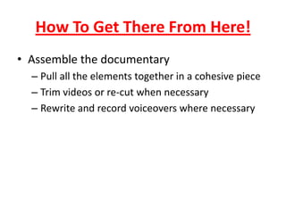 How To Get There From Here!
• Assemble the documentary
– Pull all the elements together in a cohesive piece
– Trim videos or re-cut when necessary
– Rewrite and record voiceovers where necessary
 