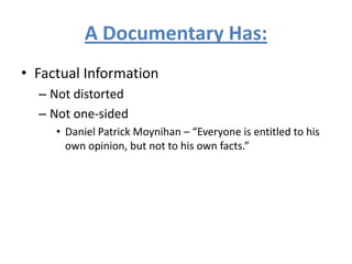 A Documentary Has:
• Factual Information
– Not distorted
– Not one-sided
• Daniel Patrick Moynihan – “Everyone is entitled to his
own opinion, but not to his own facts.”
 