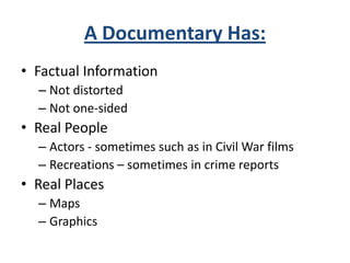 A Documentary Has:
• Factual Information
– Not distorted
– Not one-sided
• Real People
– Actors - sometimes such as in Civil War films
– Recreations – sometimes in crime reports
• Real Places
– Maps
– Graphics
 