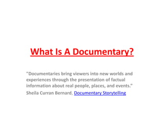 What Is A Documentary?
"Documentaries bring viewers into new worlds and
experiences through the presentation of factual
information about real people, places, and events.”
Sheila Curran Bernard, Documentary Storytelling
 