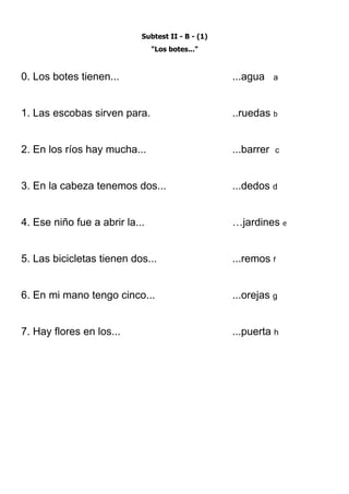 Subtest II - B - (1)
                                "Los botes..."



0. Los botes tienen...                             ...agua     a



1. Las escobas sirven para.                        ..ruedas b


2. En los ríos hay mucha...                        ...barrer   c



3. En la cabeza tenemos dos...                     ...dedos d


4. Ese niño fue a abrir la...                      …jardines e


5. Las bicicletas tienen dos...                    ...remos f


6. En mi mano tengo cinco...                       ...orejas g


7. Hay flores en los...                            ...puerta h
 