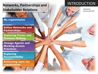 Networks, Partnerships and  Stakeholder Relations Created by Community CLPS My organistaion Define Networks and Partnerships Exploring Power and Decision Making Change Agents and Working Across Practices Exploring Accountability Reflecting upon my organisation INTRODUCTION 
