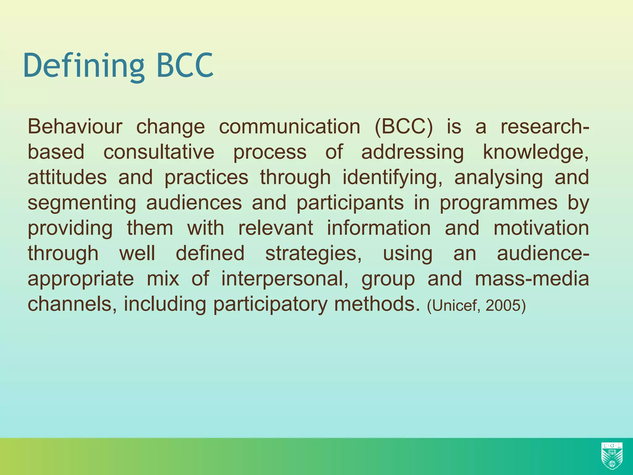 Defining BCC
Behaviour change communication (BCC) is a research-
based consultative process of addressing knowledge,
attitudes and practices through identifying, analysing and
segmenting audiences and participants in programmes by
providing them with relevant information and motivation
through well defined strategies, using an audience-
appropriate mix of interpersonal, group and mass-media
channels, including participatory methods. (Unicef, 2005)
 