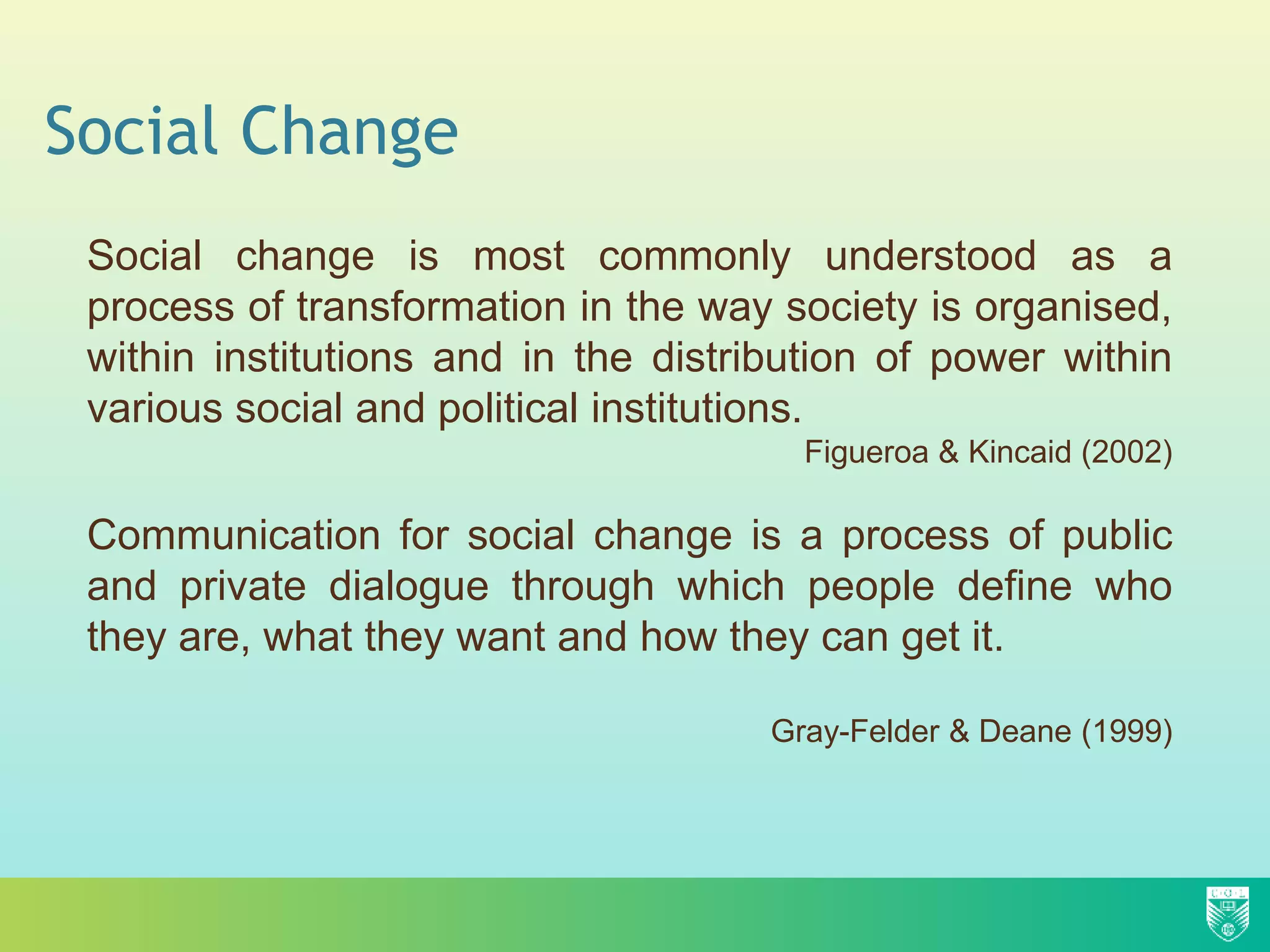 Social Change
Social change is most commonly understood as a
process of transformation in the way society is organised,
within institutions and in the distribution of power within
various social and political institutions.
Figueroa & Kincaid (2002)
Communication for social change is a process of public
and private dialogue through which people define who
they are, what they want and how they can get it.
Gray-Felder & Deane (1999)
 