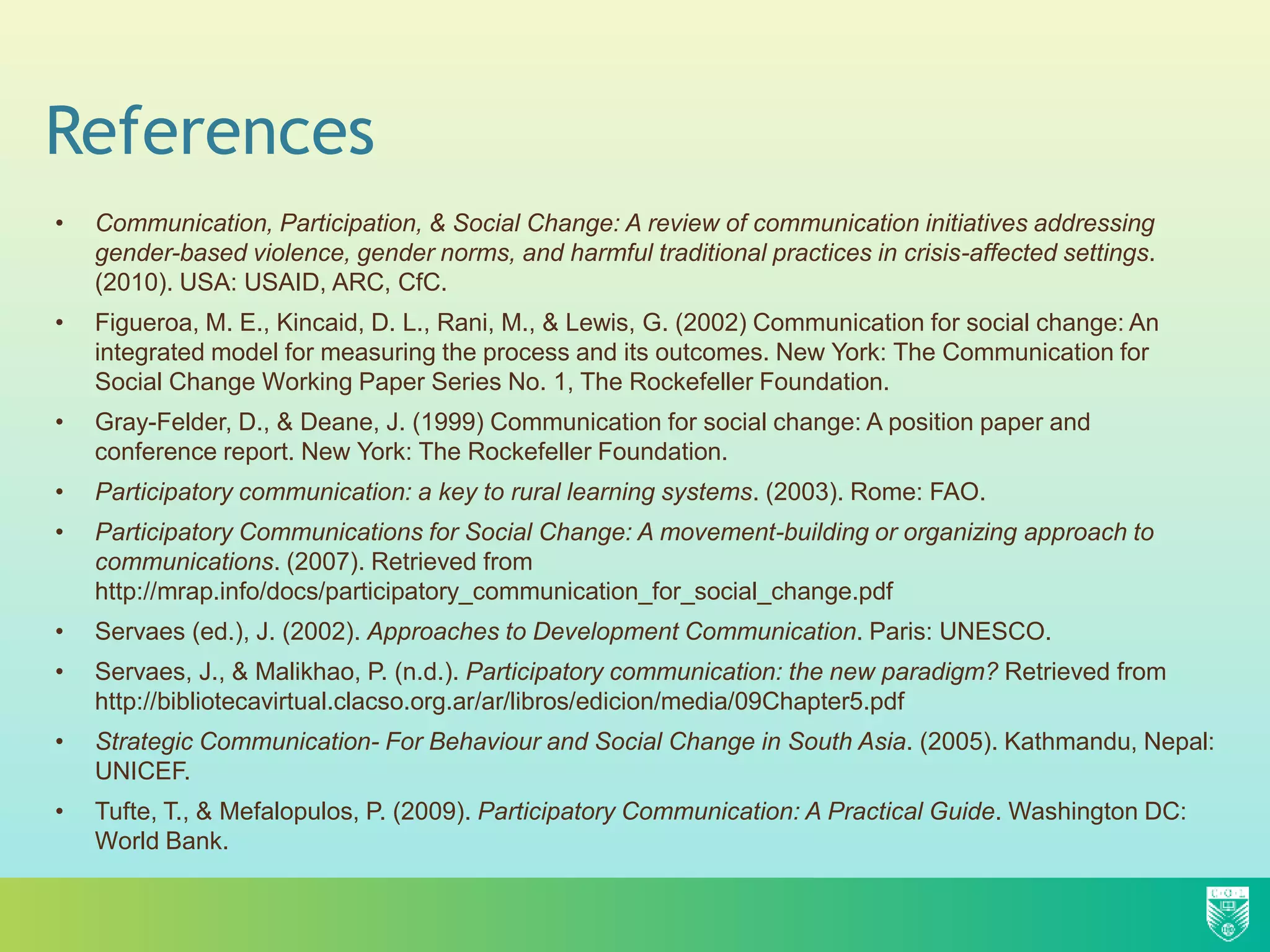 References
• Communication, Participation, & Social Change: A review of communication initiatives addressing
gender-based violence, gender norms, and harmful traditional practices in crisis-affected settings.
(2010). USA: USAID, ARC, CfC.
• Figueroa, M. E., Kincaid, D. L., Rani, M., & Lewis, G. (2002) Communication for social change: An
integrated model for measuring the process and its outcomes. New York: The Communication for
Social Change Working Paper Series No. 1, The Rockefeller Foundation.
• Gray-Felder, D., & Deane, J. (1999) Communication for social change: A position paper and
conference report. New York: The Rockefeller Foundation.
• Participatory communication: a key to rural learning systems. (2003). Rome: FAO.
• Participatory Communications for Social Change: A movement-building or organizing approach to
communications. (2007). Retrieved from
http://mrap.info/docs/participatory_communication_for_social_change.pdf
• Servaes (ed.), J. (2002). Approaches to Development Communication. Paris: UNESCO.
• Servaes, J., & Malikhao, P. (n.d.). Participatory communication: the new paradigm? Retrieved from
http://bibliotecavirtual.clacso.org.ar/ar/libros/edicion/media/09Chapter5.pdf
• Strategic Communication- For Behaviour and Social Change in South Asia. (2005). Kathmandu, Nepal:
UNICEF.
• Tufte, T., & Mefalopulos, P. (2009). Participatory Communication: A Practical Guide. Washington DC:
World Bank.
 
