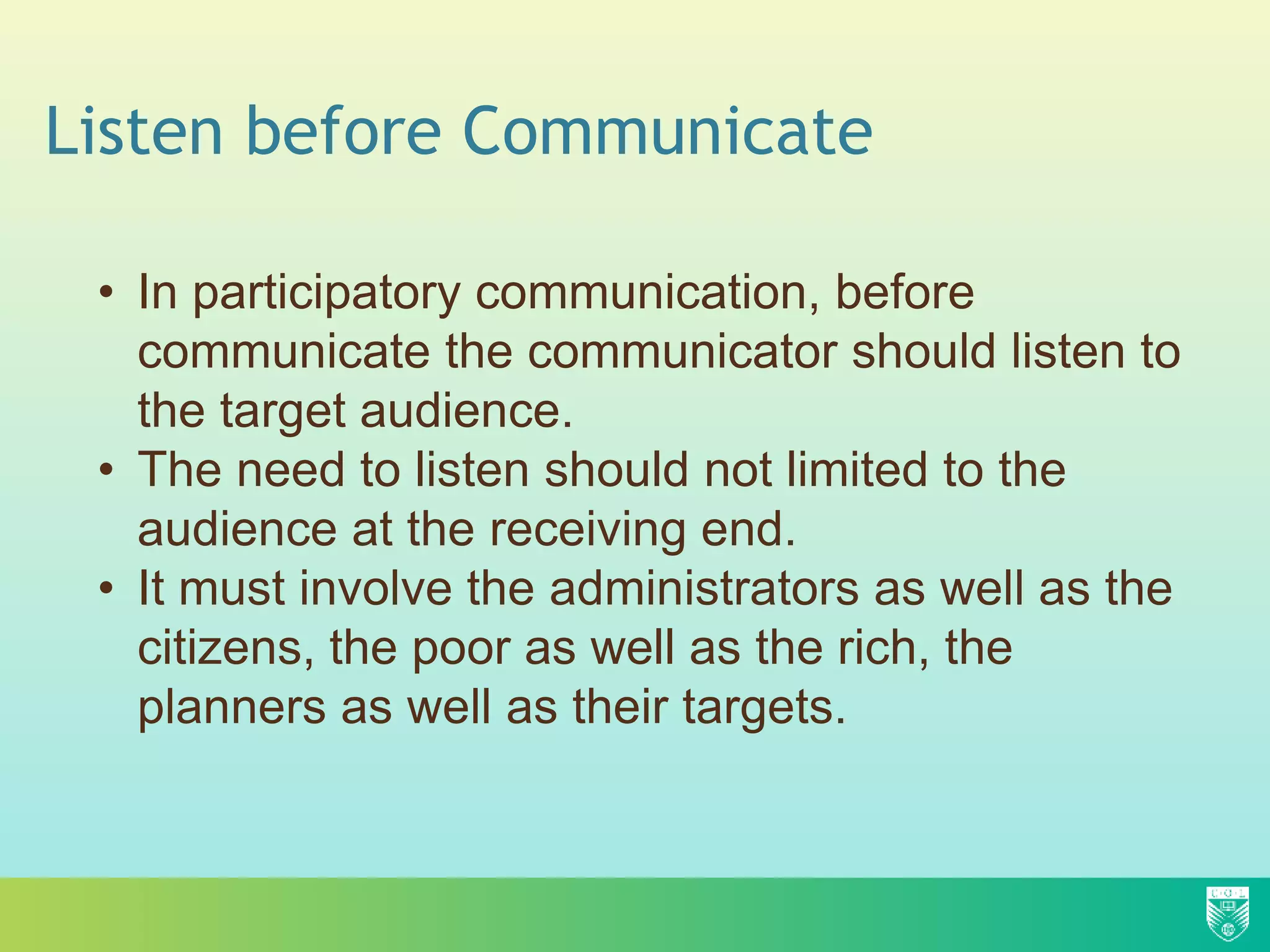 Listen before Communicate
• In participatory communication, before
communicate the communicator should listen to
the target audience.
• The need to listen should not limited to the
audience at the receiving end.
• It must involve the administrators as well as the
citizens, the poor as well as the rich, the
planners as well as their targets.
 