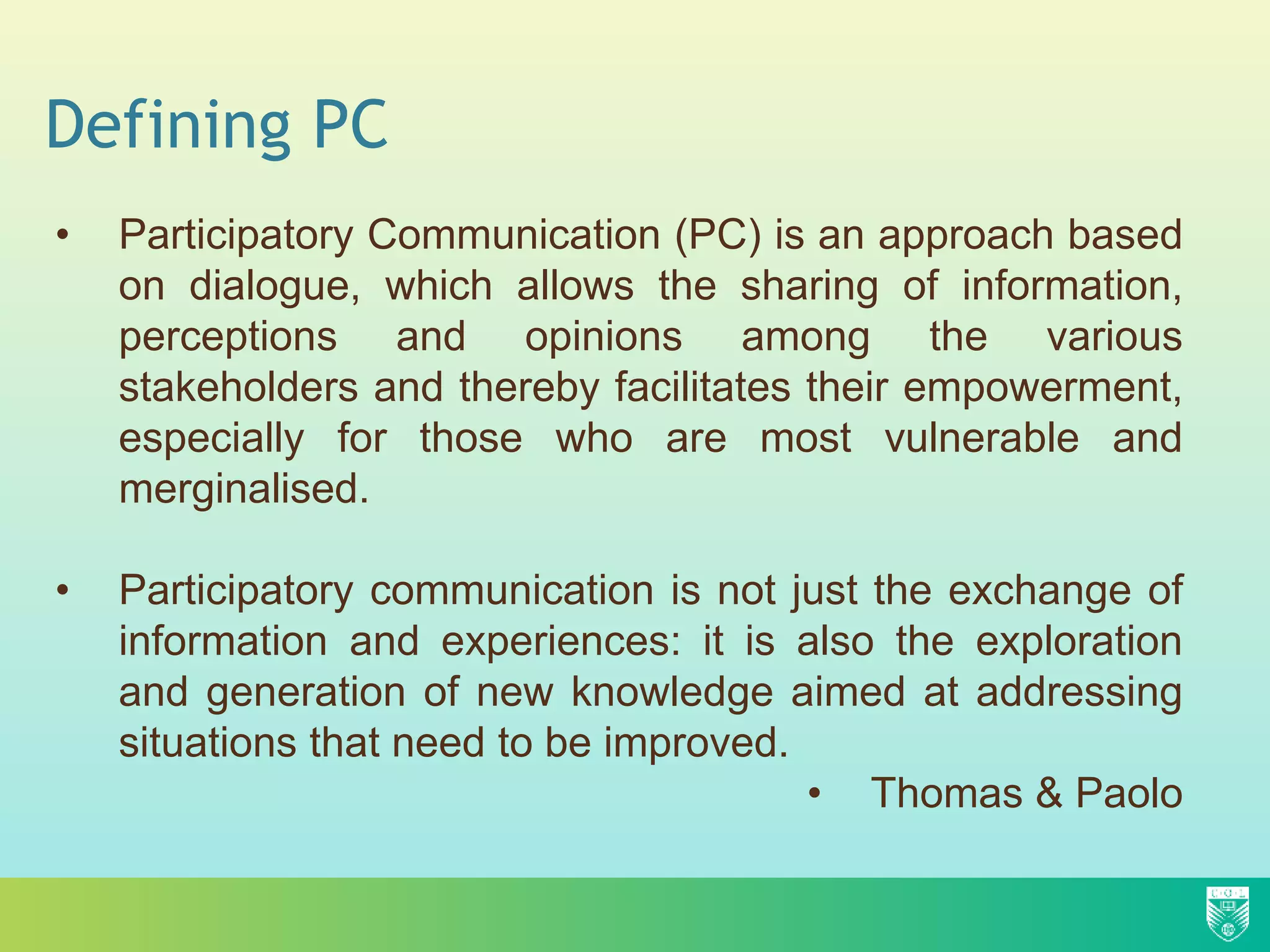 Defining PC
• Participatory Communication (PC) is an approach based
on dialogue, which allows the sharing of information,
perceptions and opinions among the various
stakeholders and thereby facilitates their empowerment,
especially for those who are most vulnerable and
merginalised.
• Participatory communication is not just the exchange of
information and experiences: it is also the exploration
and generation of new knowledge aimed at addressing
situations that need to be improved.
• Thomas & Paolo
 