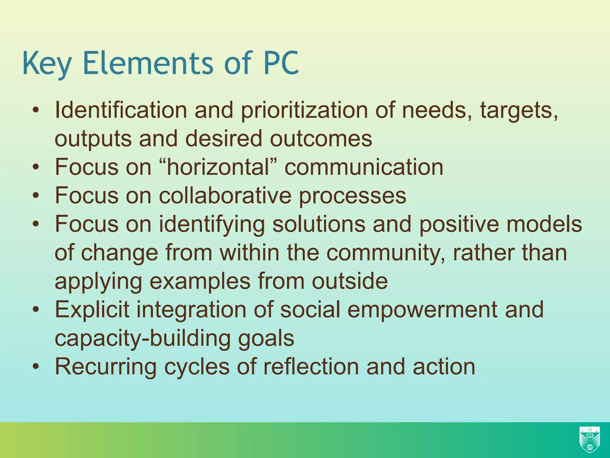 Key Elements of PC
• Identification and prioritization of needs, targets,
outputs and desired outcomes
• Focus on “horizontal” communication
• Focus on collaborative processes
• Focus on identifying solutions and positive models
of change from within the community, rather than
applying examples from outside
• Explicit integration of social empowerment and
capacity-building goals
• Recurring cycles of reflection and action
 