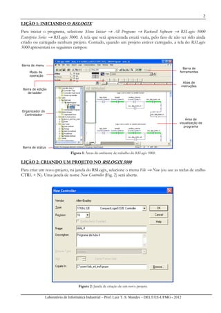 2
Laboratório de Informática Industrial – Prof. Luiz T. S. Mendes – DELT/EE-UFMG - 2012
LIÇÃO 1: INICIANDO O RSLOGIX
Para iniciar o programa, selecione Menu Iniciar → All Programs → Rockwell Software → RSLogix 5000
Enterprise Series → RSLogix 5000. A tela que será apresentada estará vazia, pelo fato de não ter sido ainda
criado ou carregado nenhum projeto. Contudo, quando um projeto estiver carregado, a tela do RSLogix
5000 apresentará os seguintes campos:
Figura 1: Áreas do ambiente de trabalho do RSLogix 5000.
LIÇÃO 2: CRIANDO UM PROJETO NO RSLOGIX 5000
Para criar um novo projeto, na janela do RSLogix, selecione o menu File → New (ou use as teclas de atalho
CTRL + N). Uma janela de nome New Controller (Fig. 2) será aberta.
Figura 2: Janela de criação de um novo projeto.
Barra de menu
Modo de
operação
Barra de edição
de ladder
Organizador do
Controlador
Barra de status
Barra de
ferramentas
Abas de
instruções
Área de
visualização de
programa
 