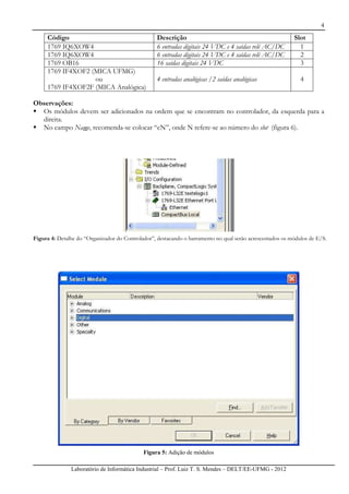 4
Laboratório de Informática Industrial – Prof. Luiz T. S. Mendes – DELT/EE-UFMG - 2012
Código Descrição Slot
1769 IQ6XOW4 6 entradas digitais 24 VDC e 4 saídas relé AC/DC 1
1769 IQ6XOW4 6 entradas digitais 24 VDC e 4 saídas relé AC/DC 2
1769 OB16 16 saídas digitais 24 VDC 3
1769 IF4XOF2 (MICA UFMG)
ou
1769 IF4XOF2F (MICA Analógica)
4 entradas analógicas /2 saídas analógicas 4
Observações:
Os módulos devem ser adicionados na ordem que se encontram no controlador, da esquerda para a
direita.
No campo Name, recomenda-se colocar “cN”, onde N refere-se ao número do slot (figura 6).
Figura 4: Detalhe do “Organizador do Controlador”, destacando o barramento no qual serão acrescentados os módulos de E/S.
Figura 5: Adição de módulos
 