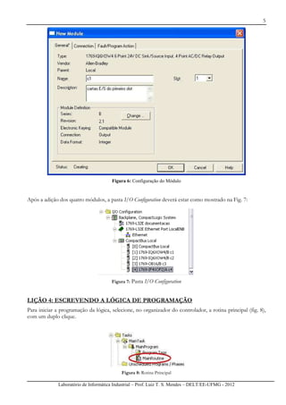 5
Laboratório de Informática Industrial – Prof. Luiz T. S. Mendes – DELT/EE-UFMG - 2012
Figura 6: Configuração do Módulo
Após a adição dos quatro módulos, a pasta I/O Configuration deverá estar como mostrado na Fig. 7:
Figura 7: Pasta I/O Configuration
LIÇÃO 4: ESCREVENDO A LÓGICA DE PROGRAMAÇÃO
Para iniciar a programação da lógica, selecione, no organizador do controlador, a rotina principal (fig. 8),
com um duplo clique.
Figura 8: Rotina Principal
 