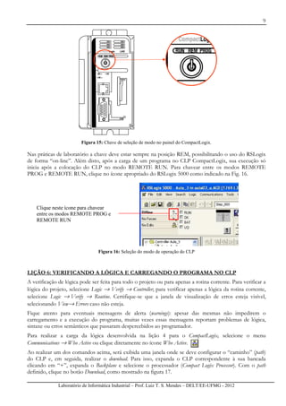 9
Laboratório de Informática Industrial – Prof. Luiz T. S. Mendes – DELT/EE-UFMG - 2012
Figura 15: Chave de seleção de modo no painel do CompactLogix.
Nas práticas de laboratório a chave deve estar sempre na posição REM, possibilitando o uso do RSLogix
de forma “on-line”. Além disto, após a carga de um programa no CLP CompactLogix, sua execução só
inicia após a colocação do CLP no modo REMOTE RUN. Para chavear entre os modos REMOTE
PROG e REMOTE RUN, clique no ícone apropriado do RSLogix 5000 como indicado na Fig. 16.
Figura 16: Seleção do modo de operação do CLP
LIÇÃO 6: VERIFICANDO A LÓGICA E CARREGANDO O PROGRAMA NO CLP
A verificação de lógica pode ser feita para todo o projeto ou para apenas a rotina corrente. Para verificar a
lógica do projeto, selecione Logic → Verify → Controller; para verificar apenas a lógica da rotina corrente,
selecione Logic → Verify → Routine. Certifique-se que a janela de visualização de erros esteja visível,
selecionando View→ Errors caso não esteja.
Fique atento para eventuais mensagens de alerta (warnings): apesar das mesmas não impedirem o
carregamento e a execução do programa, muitas vezes essas mensagens reportam problemas de lógica,
sintaxe ou erros semânticos que passaram despercebidos ao programador.
Para realizar a carga da lógica desenvolvida na lição 4 para o CompactLogix, selecione o menu
Communications → Who Active ou clique diretamente no ícone Who Active.
Ao realizar um dos comandos acima, será exibida uma janela onde se deve configurar o “caminho” (path)
do CLP e, em seguida, realizar o download. Para isso, expanda o CLP correspondente à sua bancada
clicando em “+”, expanda o Backplane e selecione o processador (Compact Logix Processor). Com o path
definido, clique no botão Download, como mostrado na figura 17.
Clique neste ícone para chavear
entre os modos REMOTE PROG e
REMOTE RUN
 