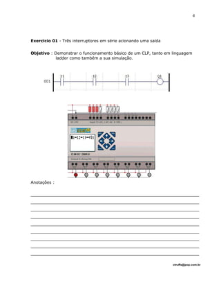 Exercício 01 - Três interruptores em série acionando uma saída
Objetivo : Demonstrar o funcionamento básico de um CLP, tanto em linguagem
ladder como também a sua simulação.
Anotaçôes :
___________________________________________________________________
___________________________________________________________________
___________________________________________________________________
___________________________________________________________________
___________________________________________________________________
___________________________________________________________________
___________________________________________________________________
___________________________________________________________________
___________________________________________________________________
ctruffa@pop.com.br
4
 