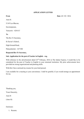 APPLICATION LETTER
From Date :24 / 03 / 2016
Anto H.
5/145 Leo Bhavan,
Saveriarpuram,
Tutucorin – 628 613
To
The Rev Fr Secretary,
St Xavier’s School,
High Ground Road,
Palayamkottai – 627 002
Respected Rev Fr Secretary,
Sub: Application for the post of Teacher in English – reg.
With reference to the advertisement dated 22nd
February, 2016 in The Indian Express, I would like to be
considered for the post of Teacher in English in your esteemed institution. My prior achievements have
provided me strong organizational and planning skills.
With this I have enclosed my resume for your kind perusal.
I am available for a meeting at your convenience. I shall be grateful, if you would arrange an appointment
for me.
Thanking you,
Yours Sincerely,
Anto H
(Anto H)
Enclosure:
1. Resume.
 