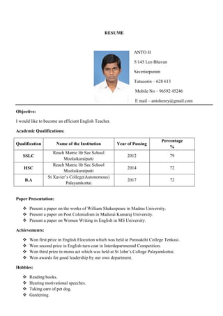 RESUME
ANTO H
5/145 Leo Bhavan
Saveriarpuram
Tutucorin – 628 613
Mobile No – 96592 45246
E mail – antohenry@gmail.com
Objective:
I would like to become an efficient English Teacher.
Academic Qualifications:
Qualification Name of the Institution Year of Passing
Percentage
%
SSLC
Reach Matric Hr Sec School
Moolaikaraipatti
2012 79
HSC
Reach Matric Hr Sec School
Moolaikaraipatti
2014 72
B.A
St Xavier’s College(Autonomous)
Palayamkottai
2017 72
Paper Presentation:
 Present a paper on the works of William Shakespeare in Madras University.
 Present a paper on Post Colonialism in Madurai Kamaraj University.
 Present a paper on Women Writing in English in MS University.
Achievements:
 Won first prize in English Elocution which was held at Parasakthi College Tenkasi.
 Won second prize in English turn coat in Interdepartmental Competition.
 Won third prize in mono act which was held at St John’s College Palayamkottai.
 Won awards for good leadership by our own department.
Hobbies:
 Reading books.
 Hearing motivational speeches.
 Taking care of pet dog.
 Gardening.
 