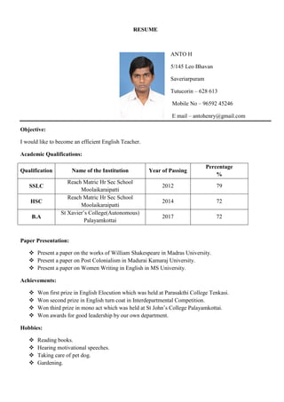 RESUME
ANTO H
5/145 Leo Bhavan
Saveriarpuram
Tutucorin – 628 613
Mobile No – 96592 45246
E mail – antohenry@gmail.com
Objective:
I would like to become an efficient English Teacher.
Academic Qualifications:
Qualification Name of the Institution Year of Passing
Percentage
%
SSLC
Reach Matric Hr Sec School
Moolaikaraipatti
2012 79
HSC
Reach Matric Hr Sec School
Moolaikaraipatti
2014 72
B.A
St Xavier’s College(Autonomous)
Palayamkottai
2017 72
Paper Presentation:
 Present a paper on the works of William Shakespeare in Madras University.
 Present a paper on Post Colonialism in Madurai Kamaraj University.
 Present a paper on Women Writing in English in MS University.
Achievements:
 Won first prize in English Elocution which was held at Parasakthi College Tenkasi.
 Won second prize in English turn coat in Interdepartmental Competition.
 Won third prize in mono act which was held at St John’s College Palayamkottai.
 Won awards for good leadership by our own department.
Hobbies:
 Reading books.
 Hearing motivational speeches.
 Taking care of pet dog.
 Gardening.
 
