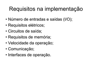Requisitos na implementação
• Número de entradas e saídas (I/O);
• Requisitos elétricos;
• Circuitos de saída;
• Requisitos de memória;
• Velocidade da operação;
• Comunicação;
• Interfaces de operação.
 