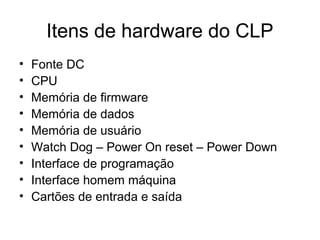 Itens de hardware do CLP
• Fonte DC
• CPU
• Memória de firmware
• Memória de dados
• Memória de usuário
• Watch Dog – Power On reset – Power Down
• Interface de programação
• Interface homem máquina
• Cartões de entrada e saída
 