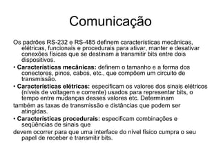 Comunicação
Os padrões RS-232 e RS-485 definem características mecânicas,
elétricas, funcionais e procedurais para ativar, manter e desativar
conexões físicas que se destinam a transmitir bits entre dois
dispositivos.
• Características mecânicas: definem o tamanho e a forma dos
conectores, pinos, cabos, etc., que compõem um circuito de
transmissão.
• Características elétricas: especificam os valores dos sinais elétricos
(níveis de voltagem e corrente) usados para representar bits, o
tempo entre mudanças desses valores etc. Determinam
também as taxas de transmissão e distâncias que podem ser
atingidas.
• Características procedurais: especificam combinações e
seqüências de sinais que
devem ocorrer para que uma interface do nível físico cumpra o seu
papel de receber e transmitir bits.
 