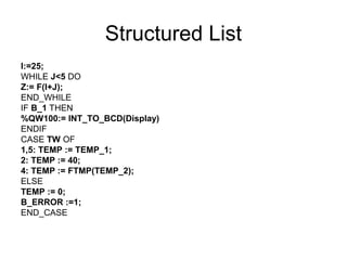 Structured List
I:=25;
WHILE J<5 DO
Z:= F(I+J);
END_WHILE
IF B_1 THEN
%QW100:= INT_TO_BCD(Display)
ENDIF
CASE TW OF
1,5: TEMP := TEMP_1;
2: TEMP := 40;
4: TEMP := FTMP(TEMP_2);
ELSE
TEMP := 0;
B_ERROR :=1;
END_CASE
 