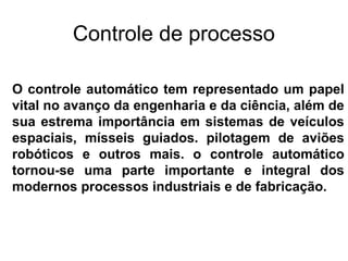 O controle automático tem representado um papel
vital no avanço da engenharia e da ciência, além de
sua estrema importância em sistemas de veículos
espaciais, mísseis guiados. pilotagem de aviões
robóticos e outros mais. o controle automático
tornou-se uma parte importante e integral dos
modernos processos industriais e de fabricação.
Controle de processo
 