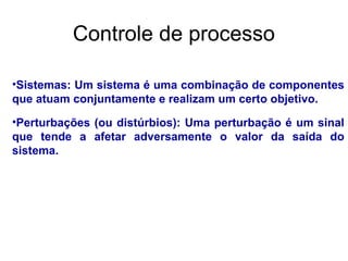 •Sistemas: Um sistema é uma combinação de componentes
que atuam conjuntamente e realizam um certo objetivo.
•Perturbações (ou distúrbios): Uma perturbação é um sinal
que tende a afetar adversamente o valor da saída do
sistema.
Controle de processo
 