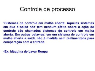 •Sistemas de controle em malha aberta: Aqueles sistemas
em que a saída não tem nenhum efeito sobre a ação de
controle são chamados sistemas de controle em malha
aberta. Em outras palavras, em um sistema de controle em
malha aberta a saída não é medida nem realimentada para
comparação com a entrada.
•Ex: Máquina de Lavar Roupa
Controle de processo
 