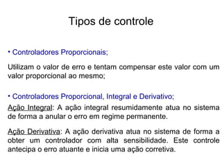 • Controladores Proporcionais;
• Controladores Proporcional, Integral e Derivativo;
Utilizam o valor de erro e tentam compensar este valor com um
valor proporcional ao mesmo;
Ação Integral: A ação integral resumidamente atua no sistema
de forma a anular o erro em regime permanente.
Ação Derivativa: A ação derivativa atua no sistema de forma a
obter um controlador com alta sensibilidade. Este controle
antecipa o erro atuante e inicia uma ação corretiva.
Tipos de controle
 