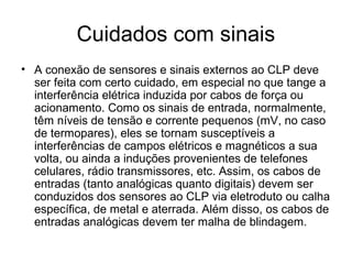Cuidados com sinais
• A conexão de sensores e sinais externos ao CLP deve
ser feita com certo cuidado, em especial no que tange a
interferência elétrica induzida por cabos de força ou
acionamento. Como os sinais de entrada, normalmente,
têm níveis de tensão e corrente pequenos (mV, no caso
de termopares), eles se tornam susceptíveis a
interferências de campos elétricos e magnéticos a sua
volta, ou ainda a induções provenientes de telefones
celulares, rádio transmissores, etc. Assim, os cabos de
entradas (tanto analógicas quanto digitais) devem ser
conduzidos dos sensores ao CLP via eletroduto ou calha
específica, de metal e aterrada. Além disso, os cabos de
entradas analógicas devem ter malha de blindagem.
 