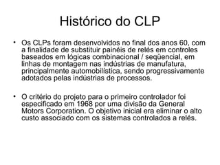 Histórico do CLP
• Os CLPs foram desenvolvidos no final dos anos 60, com
a finalidade de substituir painéis de relés em controles
baseados em lógicas combinacional / seqüencial, em
linhas de montagem nas indústrias de manufatura,
principalmente automobilística, sendo progressivamente
adotados pelas indústrias de processos.
• O critério do projeto para o primeiro controlador foi
especificado em 1968 por uma divisão da General
Motors Corporation. O objetivo inicial era eliminar o alto
custo associado com os sistemas controlados a relés.
 