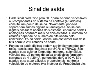 Sinal de saída
• Cada sinal produzido pelo CLP para acionar dispositivos
ou componentes do sistema de controle (atuadores)
constitui um ponto de saída. Novamente, pode-se
separar em saídas digitais ou analógicas. As saídas
digitais possuem apenas dois estados, enquanto saídas
analógicas possuem mais de dois estados. O número de
estados depende do número de bits usado pelo
conversor D/A da saída. Assim, um conversor D/A de 8
bits permite 256 estados de saída.
• Pontos de saída digitais podem ser implementados por
relés, transistores, ou ainda por SCRs e TRIACs. São
usados para acionar lâmpadas, motores, solenóides,
válvulas etc. Já pontos de saída analógicos fornecem
correntes de 4 a 20mA, ou tensões de 0 a 10 V. São
usados para atuar válvulas proporcionais, controlar
velocidade de motores (via Inversor de Freqüência) etc.
 