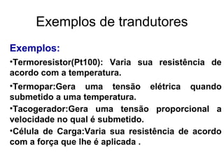 Exemplos:
•Termoresistor(Pt100): Varia sua resistência de
acordo com a temperatura.
•Termopar:Gera uma tensão elétrica quando
submetido a uma temperatura.
•Tacogerador:Gera uma tensão proporcional a
velocidade no qual é submetido.
•Célula de Carga:Varia sua resistência de acordo
com a força que lhe é aplicada .
Exemplos de trandutores
 