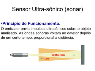 •Princípio de Funcionamento.
O emisssor envia impulsos ultrasônicos sobre o objeto
analisado. As ondas sonoras voltam ao detetor depois
de um certo tempo, proporcional a distância.
Sensor Ultra-sônico (sonar)
 