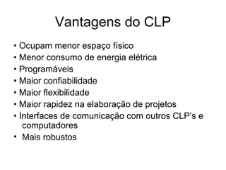 Vantagens do CLP
• Ocupam menor espaço físico
• Menor consumo de energia elétrica
• Programáveis
• Maior confiabilidade
• Maior flexibilidade
• Maior rapidez na elaboração de projetos
• Interfaces de comunicação com outros CLP’s e
computadores
• Mais robustos
 