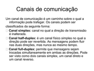 Canais de comunicação
Um canal de comunicação é um caminho sobre o qual a
informação pode trafegar. Os canais podem ser
classificados da seguinte forma:
􀂃 Canal simplex: canal no qual a direção de transmissão
é inalterada.
􀂃 Canal half-duplex: é um canal físico simples no qual a
direção pode ser revertida. As mensagens podem fluir
nas duas direções, mas nunca ao mesmo tempo.
􀂃 Canal full-duplex: permite que mensagens sejam
trocadas simultaneamente em ambas as direções. Pode
ser visto como dois canais simplex, um canal direto e
um canal reverso.
 