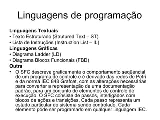 Linguagens de programação
Linguagens Textuais
• Texto Estruturado (Strutured Text – ST)
• Lista de Instruções (Instruction List – IL)
Linguagens Gráficas
• Diagrama Ladder (LD)
• Diagrama Blocos Funcionais (FBD)
Outra
• O SFC descreve graficamente o comportamento seqüencial
de um programa de controle e é derivado das redes de Petri
e da norma IEC 848 Grafcet, com as alterações necessárias
para converter a representação de uma documentação
padrão, para um conjunto de elementos de controle de
execução. O SFC consiste de passos, interligados com
blocos de ações e transições. Cada passo representa um
estado particular do sistema sendo controlado. Cada
elemento pode ser programado em qualquer linguagem IEC.
 