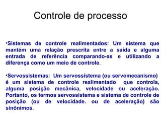 •Servossistemas: Um servossistema (ou servomecanismo)
é um sistema de controle realimentado que controla,
alguma posição mecânica, velocidade ou aceleração.
Portanto, os termos servossistema e sistema de controle de
posição (ou de velocidade. ou de aceleração) são
sinônimos.
•Sistemas de controle realimentados: Um sistema que
mantém uma relação prescrita entre a saída e alguma
entrada de referência comparando-as e utilizando a
diferença como um meio de controle.
Controle de processo
 