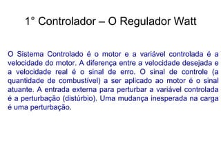 O Sistema Controlado é o motor e a variável controlada é a
velocidade do motor. A diferença entre a velocidade desejada e
a velocidade real é o sinal de erro. O sinal de controle (a
quantidade de combustível) a ser aplicado ao motor é o sinal
atuante. A entrada externa para perturbar a variável controlada
é a perturbação (distúrbio). Uma mudança inesperada na carga
é uma perturbação.
1° Controlador – O Regulador Watt
 