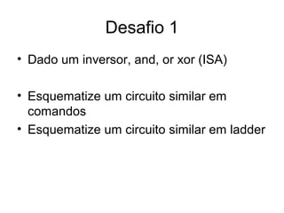 Desafio 1
• Dado um inversor, and, or xor (ISA)
• Esquematize um circuito similar em
comandos
• Esquematize um circuito similar em ladder
 