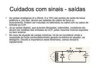 Cuidados com sinais - saídas
• As saídas analógicas (4 a 20mA, 0 a 10V) são pontos de saída de baixa
potência e, por isso, devem ser isoladas de cabos de força ou
acionamento. Podem ser incluídas no eletroduto ou calha com os cabos de
entrada ao CLP.
• Já as saídas digitais, que acionam lâmpadas, solenóides, contatoras etc,
devem ser isoladas das entradas do CLP, pelos mesmos motivos expostos
no item anterior.
• No caso de atuação de cargas indutivas, há de se considerar ainda a
supressão da força contra-eletromotriz gerada na bobina do atuador, ao
desligá-lo. Devido a importância deste fenômeno, vamos revisá-lo
rapidamente.
 