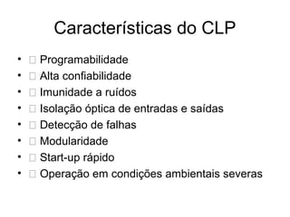 Características do CLP
• 􀂃 Programabilidade
• 􀂃 Alta confiabilidade
• 􀂃 Imunidade a ruídos
• 􀂃 Isolação óptica de entradas e saídas
• 􀂃 Detecção de falhas
• 􀂃 Modularidade
• 􀂃 Start-up rápido
• 􀂃 Operação em condições ambientais severas
 