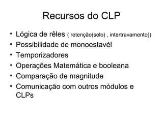 Recursos do CLP
• Lógica de rêles ( retenção(selo) , intertravamento))
• Possibilidade de monoestavél
• Temporizadores
• Operações Matemática e booleana
• Comparação de magnitude
• Comunicação com outros módulos e
CLPs
 