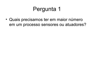 Pergunta 1
• Quais precisamos ter em maior número
em um processo sensores ou atuadores?
 